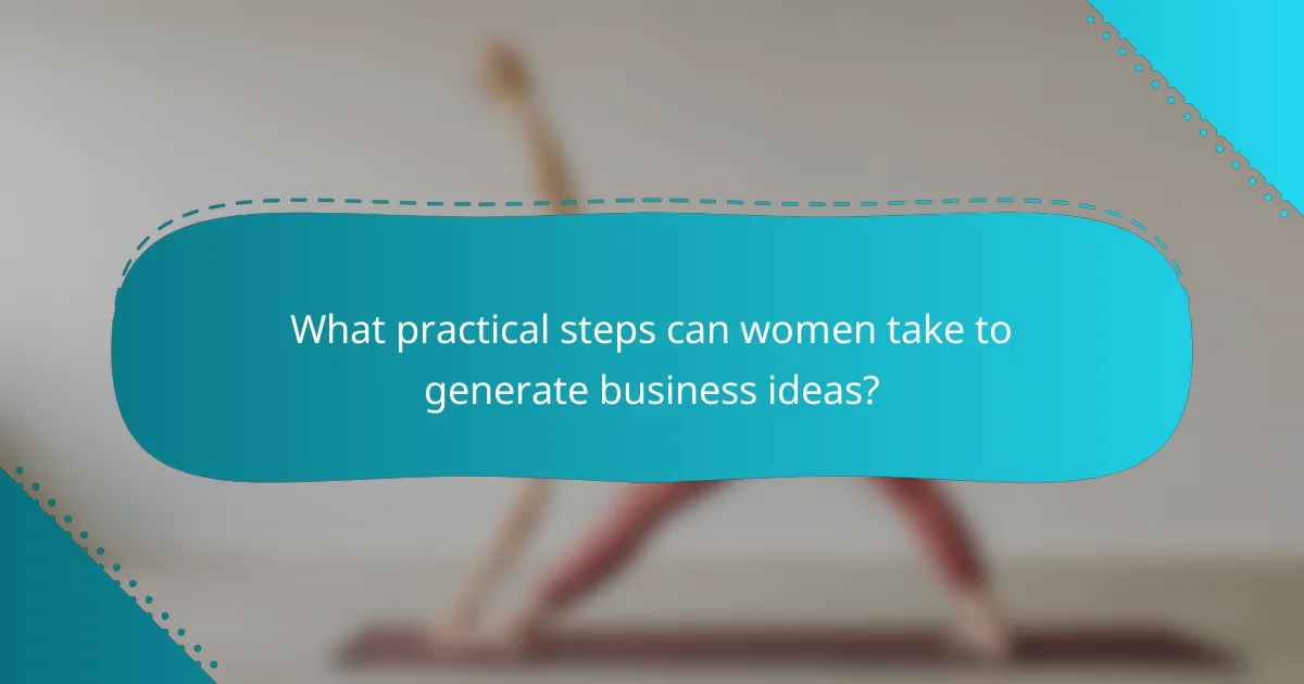 What practical steps can women take to generate business ideas?