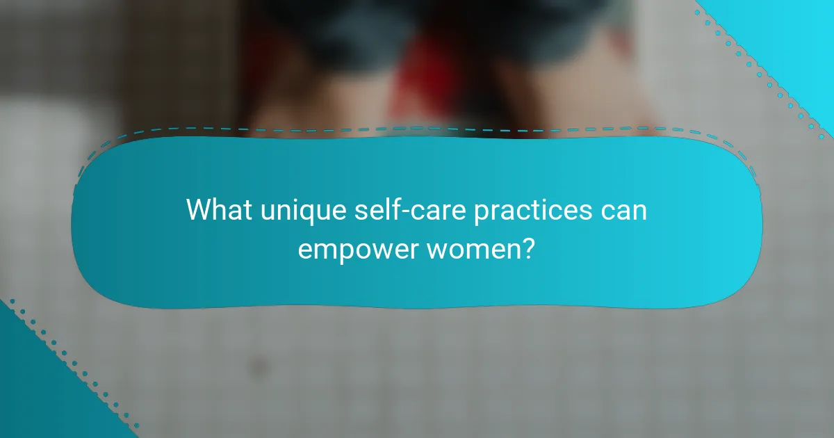 What unique self-care practices can empower women?
